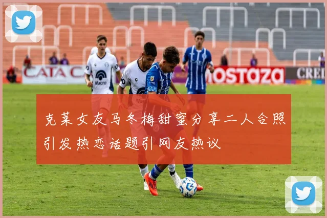 克莱女友马冬梅甜蜜分享二人合照引发热恋话题引网友热议