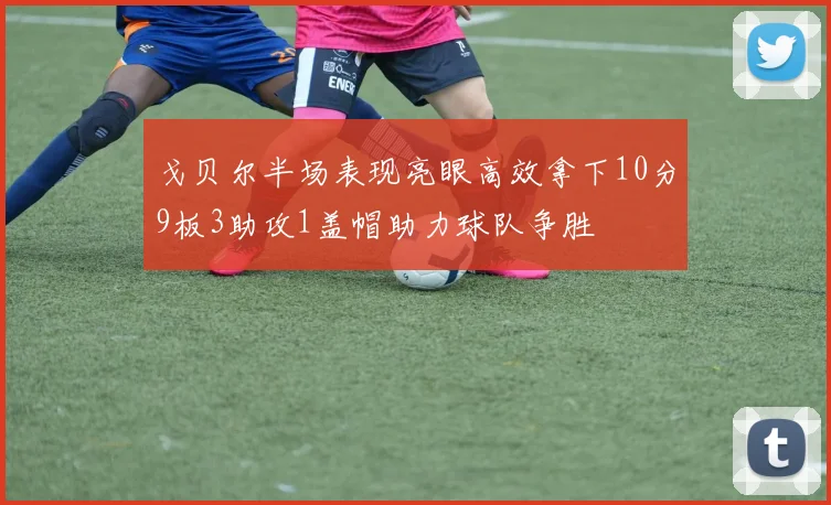 戈贝尔半场表现亮眼高效拿下10分9板3助攻1盖帽助力球队争胜
