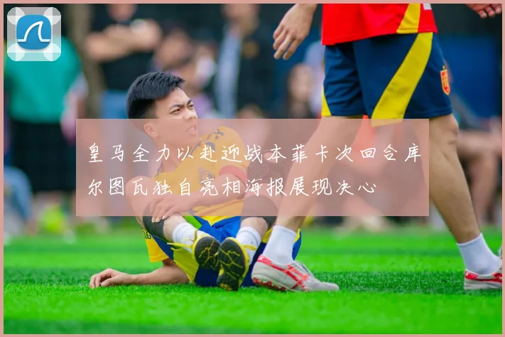 皇马全力以赴迎战本菲卡次回合库尔图瓦独自亮相海报展现决心