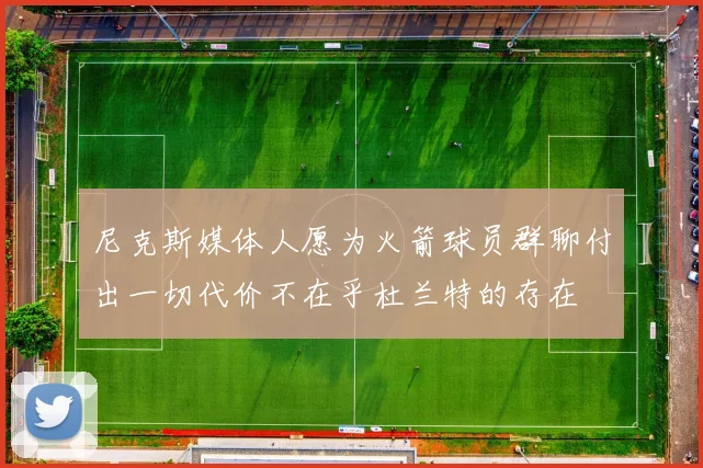 尼克斯媒体人愿为火箭球员群聊付出一切代价不在乎杜兰特的存在