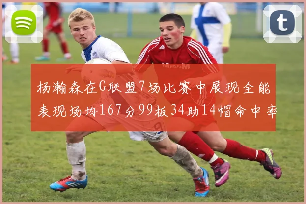 杨瀚森在G联盟7场比赛中展现全能表现场均167分99板34助14帽命中率超五成