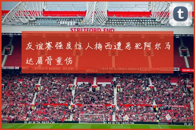 友谊赛强度惊人梅西遭恶犯阿尔马达眉骨重伤