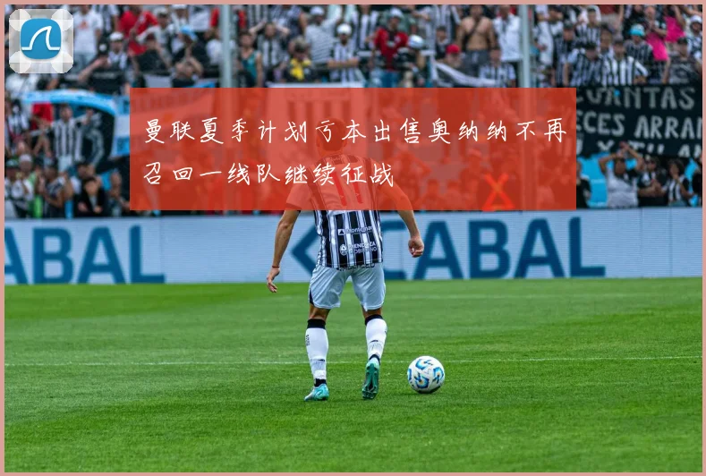 曼联夏季计划亏本出售奥纳纳不再召回一线队继续征战
