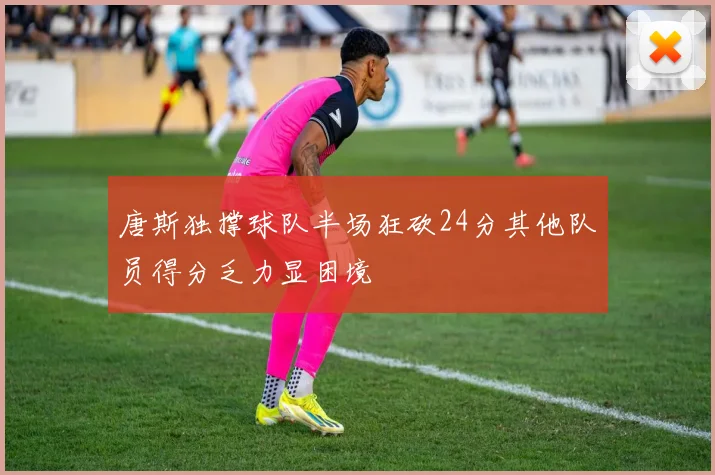 唐斯独撑球队半场狂砍24分其他队员得分乏力显困境