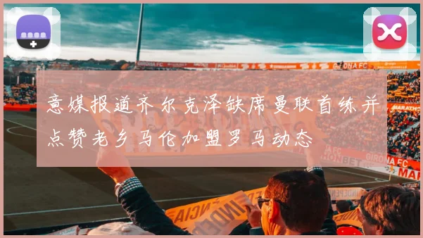 意媒报道齐尔克泽缺席曼联首练并点赞老乡马伦加盟罗马动态
