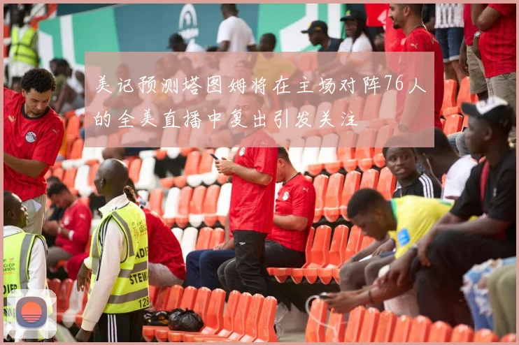 美记预测塔图姆将在主场对阵76人的全美直播中复出引发关注