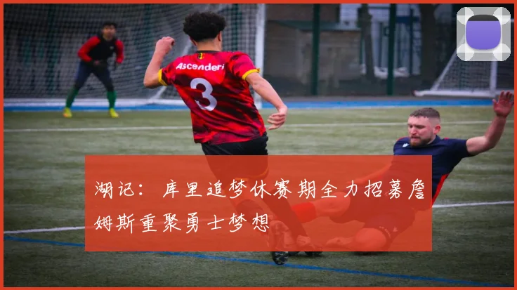 湖记：库里追梦休赛期全力招募詹姆斯重聚勇士梦想