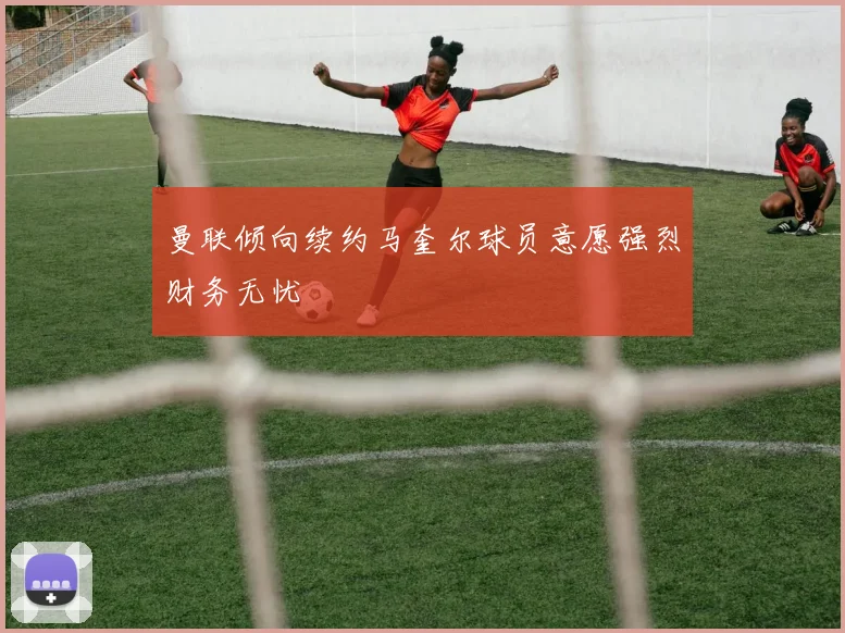 曼联倾向续约马奎尔球员意愿强烈财务无忧
