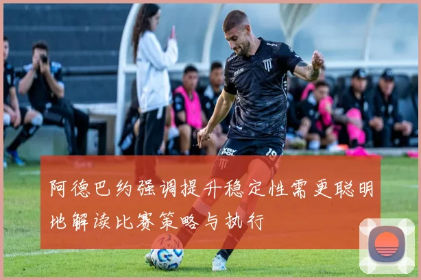 阿德巴约强调提升稳定性需更聪明地解读比赛策略与执行