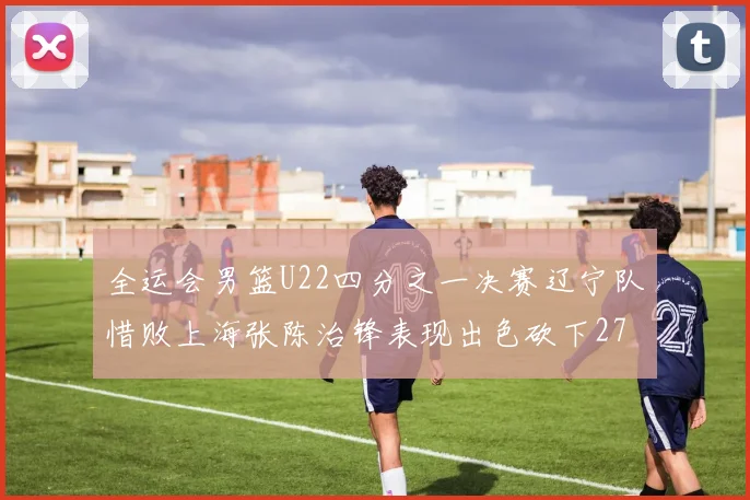 全运会男篮U22四分之一决赛辽宁队惜败上海张陈治锋表现出色砍下27分23篮板5盖帽