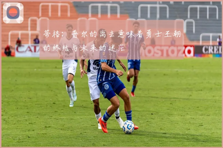 蒂格:普尔的离去意味着勇士王朝的终结与未来的迷茫