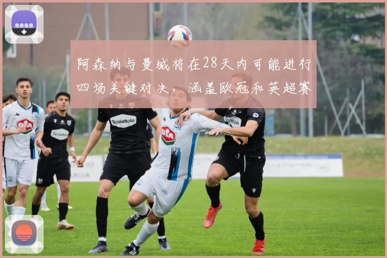 阿森纳与曼城将在28天内可能进行四场关键对决，涵盖欧冠和英超赛事