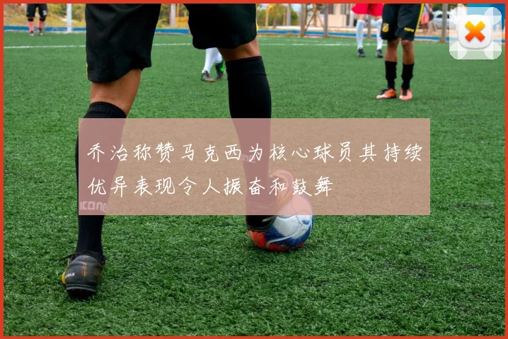 乔治称赞马克西为核心球员其持续优异表现令人振奋和鼓舞