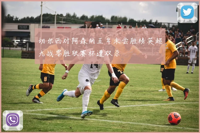 切尔西对阿森纳五年未尝胜绩英超九战零胜联赛杯遭双杀