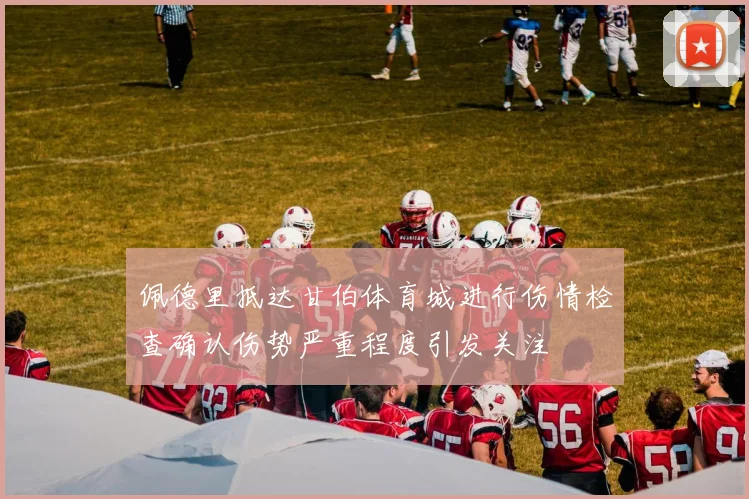佩德里抵达甘伯体育城进行伤情检查确认伤势严重程度引发关注
