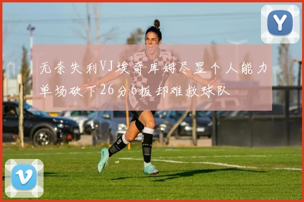 无奈失利VJ埃奇库姆尽显个人能力单场砍下26分6板却难救球队