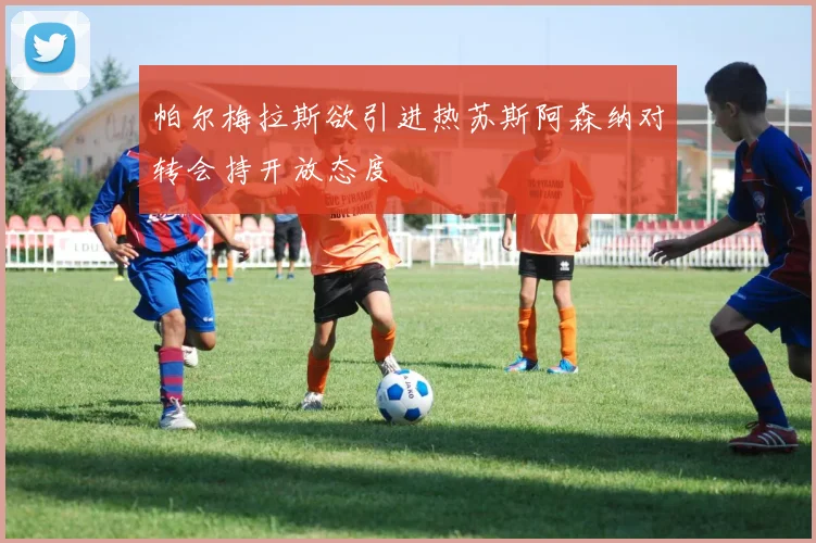 帕尔梅拉斯欲引进热苏斯阿森纳对转会持开放态度