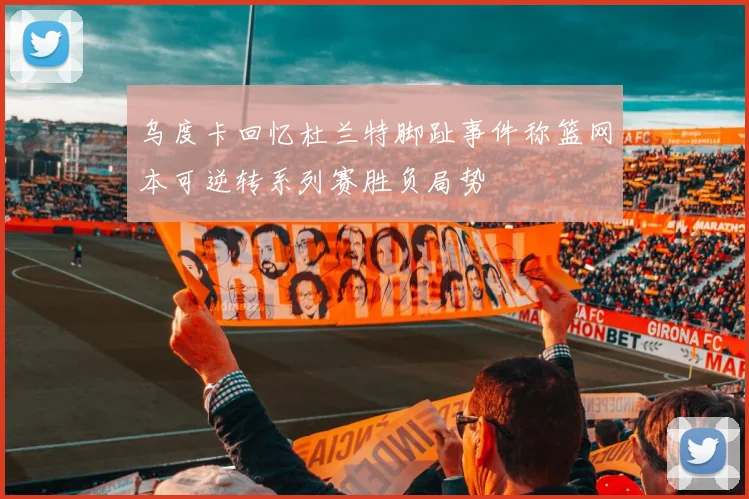 乌度卡回忆杜兰特脚趾事件称篮网本可逆转系列赛胜负局势