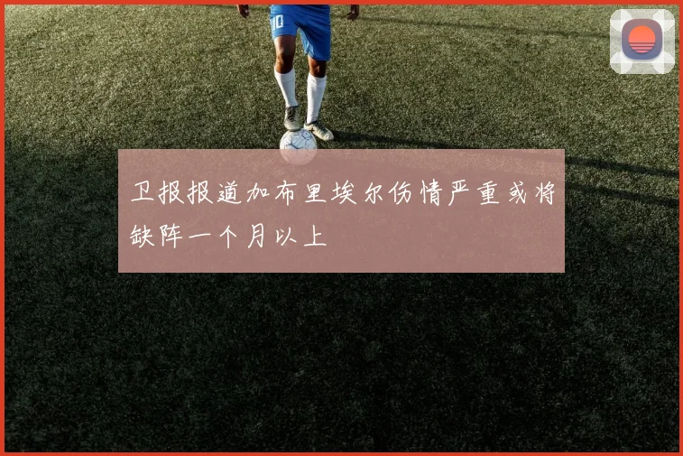 卫报报道加布里埃尔伤情严重或将缺阵一个月以上